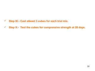33
 Step IX:- Cast atleast 3 cubes for each trial mix.
 Step X:- Test the cubes for compressive strength at 28 days.
 