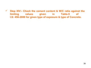 39
 Step XIV:- Check the cement content & W/C ratio against the
limiting values given in Table-5 of
I.S: 456-2000 for given type of exposure & type of Concrete.
 