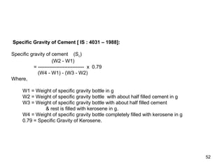 52
Specific Gravity of Cement [ IS : 4031 – 1988]:
Specific gravity of cement (Sc)
(W2 - W1)
= ---------------------------- x 0.79
(W4 - W1) - (W3 - W2)
Where,
W1 = Weight of specific gravity bottle in g
W2 = Weight of specific gravity bottle with about half filled cement in g
W3 = Weight of specific gravity bottle with about half filled cement
& rest is filled with kerosene in g.
W4 = Weight of specific gravity bottle completely filled with kerosene in g
0.79 = Specific Gravity of Kerosene.
 