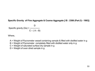 53
Specific Gravity of Fine Aggregate & Coarse Aggregate [ IS : 2386 (Part.3) - 1963]:
D
Specific gravity (Gs) = --------------
C – ( A – B)
Where,
A = Weight of Pycnometer vessel containing sample & filled with distilled water in g
B = Weight of Pycnometer completely filled with distilled water only in g
C = Weight of saturated surface dry sample in g
D = Weight of oven dried sample in g
 