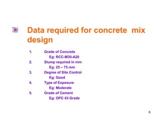 6
Data required for concrete mix
design
1. Grade of Concrete
Eg: RCC-M30-A20
2. Slump required in mm
Eg: 25 – 75 mm
3. Degree of Site Control
Eg: Good
4. Type of Exposure
Eg: Moderate
5. Grade of Cement
Eg: OPC 43 Grade
 