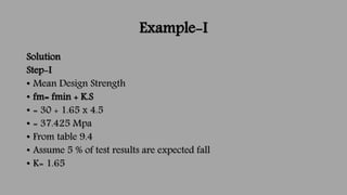 Example-I
Solution
Step-I
• Mean Design Strength
• fm= fmin + K.S
• = 30 + 1.65 x 4.5
• = 37.425 Mpa
• From table 9.4
• As...