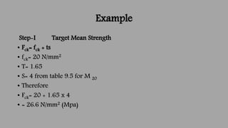 Example
Step-I Target Mean Strength
• Fck= fck + ts
• fck= 20 N/mm2
• T= 1.65
• S= 4 from table 9.5 for M 20
• Therefore
•...