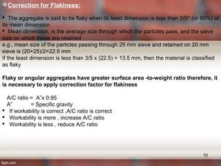 Correction for Flakiness:
 The aggregate is said to be flaky when its least dimension is less than 3/5th
(or 60%) of
its mean dimension
 Mean dimension, is the average size through which the particles pass, and the sieve
size on which these are retained
e.g., mean size of the particles passing through 25 mm sieve and retained on 20 mm
sieve is (20+25)/2=22.5 mm
If the least dimension is less than 3/5 x (22.5) = 13.5 mm, then the material is classified
as flaky
Flaky or angular aggregates have greater surface area -to-weight ratio therefore, it
is necessary to apply correction factor for flakiness
A/C ratio = A”x 0.95
A” = Specific gravity
 If workability is correct ,A/C ratio is correct
 Workability is more , increase A/C ratio
 Workability is less , reduce A/C ratio
10
 