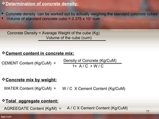Density of Concrete (Kg/CuM)
 Concrete density can be worked out by actually weighing the standard concrete cubes
 Volume of standard concrete cube = 3.375 x 103
cum
Concrete Density = Average Weight of the cube (Kg)
Volume of the cube (cum)
Determination of concrete density:
Cement content in concrete mix:
Concrete mix by weight:
Total aggregate content:
CEMENT Content (Kg/CuM) =
1+ A / C + W / C
WATER Content (Kg/CuM) = W / C X Cement Content (Kg/CuM)
AGREEGATE Content (Kg/M) = A / C X Cement Content (Kg/CuM)
11
 