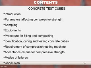 Age to strength relation – chemical compositions and fineness
Higher early strength
content of Tricalcium cilicate > Dicalcium cilicate
Finer ground cement > coarse ground cement
CONTENTS
CONCRETE TEST CUBES
Introduction
Parameters affecting compressive strength
Sampling
Equipments
Procedure for filling and compacting
Identification, curing and testing concrete cubes
Requirement of compression testing machine
Acceptance criteria for compressive strength
Modes of failures
Conclusion 14
 