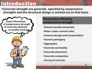 Age to strength relation – chemical compositions and fineness
Higher early strength
content of Tricalcium cilicate > Dicalcium cilicate
Finer ground cement > coarse ground cement
Introduction
Concrete strength are generally specified by compressive
strengths and the structural design is worked out on that basis.
Exact information
of compressive strength
of concrete depends
on quality control
Parameters affecting
compressive strength
•Cement (quality and grade)
•Water (water-cement ratio)
•Cement storage and transportation
•Cement packaging
•Aggregates
•Concrete workability
•Concrete placement
•Concrete compaction
•Curing of concrete
15
 