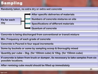 Sampling
Randomly taken, no extra dry or extra wet concreteRandomly taken, no extra dry or extra wet concrete
Fix for each
day
Fix for each
day
Numbers of concrete mixtures on siteNumbers of concrete mixtures on site
After specific deliveries of materialsAfter specific deliveries of materials
Specifications of different materialsSpecifications of different materials
Quantum of concreteQuantum of concrete
Concrete is being discharged from conventional or transit mixtureConcrete is being discharged from conventional or transit mixture
Min. Frequency of each grade of concreteMin. Frequency of each grade of concrete
Concrete is Poured in four equal incrementsConcrete is Poured in four equal increments
Some by buckets or some by sampling scoop & thoroughly mixedSome by buckets or some by sampling scoop & thoroughly mixed
Quantity per cube – 3kg. (for 100mm cube) & 10kg. (for 150mm cube)Quantity per cube – 3kg. (for 100mm cube) & 10kg. (for 150mm cube)
If concrete is taken from truck or dumper, its necessary to take samples from six
possible locations.
If concrete is taken from truck or dumper, its necessary to take samples from six
possible locations.
After remixing cube mould should be filled up immediatelyAfter remixing cube mould should be filled up immediately
20
 