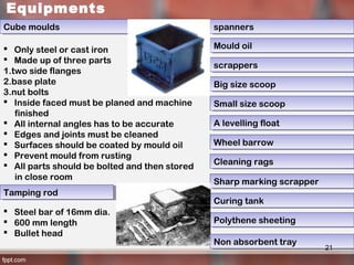 Equipments
Cube mouldsCube moulds
 Only steel or cast iron
 Made up of three parts
1.two side flanges
2.base plate
3.nut bolts
 Inside faced must be planed and machine
finished
 All internal angles has to be accurate
 Edges and joints must be cleaned
 Surfaces should be coated by mould oil
 Prevent mould from rusting
 All parts should be bolted and then stored
in close room
Tamping rodTamping rod
 Steel bar of 16mm dia.
 600 mm length
 Bullet head
spannersspanners
Mould oilMould oil
scrappersscrappers
Big size scoopBig size scoop
Small size scoopSmall size scoop
A levelling floatA levelling float
Wheel barrowWheel barrow
Cleaning ragsCleaning rags
Non absorbent trayNon absorbent tray
Sharp marking scrapperSharp marking scrapper
Curing tankCuring tank
Polythene sheetingPolythene sheeting
21
 