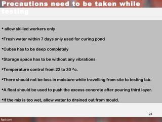 Precautions need to be taken while
testing
 allow skilled workers only
Fresh water within 7 days only used for curing pond
Cubes has to be deep completely
Storage space has to be without any vibrations
Temperature control from 22 to 30 ^c.
There should not be loss in moisture while travelling from site to testing lab.
A float should be used to push the excess concrete after pouring third layer.
If the mix is too wet, allow water to drained out from mould.
24
 