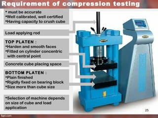 Requirement of compression testing
machine must be accurate
Well calibrated, well certified
Having capacity to crush cube
TOP PLATEN :
Harden and smooth faces
Fitted on cylinder concentric
with central point
BOTTOM PLATEN :
Plain finished
Rigidly fixed on bearing block
Size more than cube size
Load applying rod
Concrete cube placing space
Selection of machine depends
on size of cube and load
application
25
 