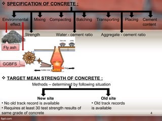  SPECIFICATION OF CONCRETE :
Environmental
effect
Mixing Compacting Batching Transporting Placing Cement
content
Strength Water - cement ratio Aggregate - cement ratio
Fly ash
GGBFS
 TARGET MEAN STRENGTH OF CONCRETE :
New site
• No old track record is available
• Requires at least 30 test strength results of
same grade of concrete
Old site
• Old track records
is available
Methods – determined by following situation
4
 