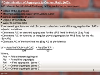 Determination of Aggregate to Cement Ratio (A/C):
A/C ratio can be calculated if following factors are known or determined:
 Shape of the aggregate
 Maximum aggregate size (10mm,20mm,40mm)
 Zone of aggregates (1,2,3,4)
 Degree of workability
 Water-to-cement ratio
If concrete ingredients consist of coarse crushed and natural fine aggregates then A/C is
adjusted as follows :
 Determine A/C for crushed aggregates for the MAS fixed for the Mix (Say Aca)
 Determine A/C for rounded or irregular gravel aggregates for MAS fixed for the Mix
(Say Afa)
 Calculate A/C of the concrete mix (Say A’) as per formula
A’ = Aca (%of CA1+%of CA2) + Afa (%of FA1)
100 100
Where,
Aca = Actual coarse aggregate
Afa = Actual fine aggregate
FA1 = Fine aggregate (zone 1)
CA1 = Coarse aggregate (zone 1)
CA2 = Coarse aggregate (zone 2)
8
 
