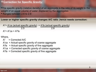 Correction for Specific Gravity:
The specific gravity (relative density) of an aggregate is the ratio of its weight to the
weight of an equal volume of water displaced by the aggregates
 Ranges between 2.6 to 2.9
Lower or higher specific gravity changes A/C ratio ,hence needs correction:
A”= A’ca (actual specific gravity) + A’fa (actual specific gravity)
2.5 2.6
A”= A”ca + A”fa
Where,
A” = Corrected A/C
A’ca = Actual specific gravity of coarse aggregate
A’fa = Actual specific gravity of fine aggregate
A”ca = Corrected specific gravity of coarse aggregate
A”fa = Corrected specific gravity of fine aggregate
9
 