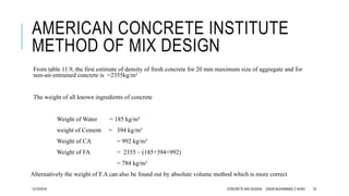 AMERICAN CONCRETE INSTITUTE
METHOD OF MIX DESIGN
From table 11.9, the first estimate of density of fresh concrete for 20 mm maximum size of aggregate and for
non-air-entrained concrete is =2355kg/m³
The weight of all known ingredients of concrete
Weight of Water = 185 kg/m³
weight of Cement = 394 kg/m³
Weight of CA = 992 kg/m³
Weight of FA = 2355 – (185+394+992)
= 784 kg/m³
Alternatively the weight of F.A can also be found out by absolute volume method which is more correct
12/19/2016 CONCRETE MIX DESIGN ENGR.MUHAMMAD Z AHAD 18
 