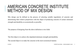 AMERICAN CONCRETE INSTITUTE
METHOD OF MIX DESIGN
Mix design can be defined as the process of selecting suitable ingredients of concrete and
determining their relative proportions with the object of producing concrete of certain minimum
strength and durability as economically as possible.
The purpose of designing from the above definition is two folds
The first object is to achieve the stipulated minimum strength and durability.
The second object is to make the concrete in the most economical manner.
12/19/2016 CONCRETE MIX DESIGN ENGR.MUHAMMAD Z AHAD 2
 