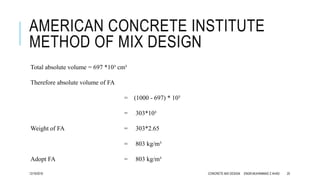 AMERICAN CONCRETE INSTITUTE
METHOD OF MIX DESIGN
Total absolute volume = 697 *10³ cm³
Therefore absolute volume of FA
= (1000 - 697) * 10³
= 303*10³
Weight of FA = 303*2.65
= 803 kg/m³
Adopt FA = 803 kg/m³
12/19/2016 CONCRETE MIX DESIGN ENGR.MUHAMMAD Z AHAD 20
 