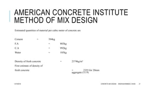 AMERICAN CONCRETE INSTITUTE
METHOD OF MIX DESIGN
Estimated quantities of material per cubic meter of concrete are
Cement = 394kg
F.A = 803kg
C.A = 992kg
Water = 185kg
Density of fresh concrete = 2374kg/m³
First estimate of density of
fresh concrete = 2355 for 20mm
aggregate (11.9)
12/19/2016 CONCRETE MIX DESIGN ENGR.MUHAMMAD Z AHAD 21
 