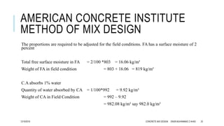 AMERICAN CONCRETE INSTITUTE
METHOD OF MIX DESIGN
The proportions are required to be adjusted for the field conditions. FA has a surface moisture of 2
percent
Total free surface moisture in FA = 2/100 *803 = 16.06 kg/m³
Weight of FA in field condition = 803 + 16.06 = 819 kg/m³
C.A absorbs 1% water
Quantity of water absorbed by CA = 1/100*992 = 9.92 kg/m³
Weight of CA in Field Condition = 992 – 9.92
= 982.08 kg/m³ say 982.0 kg/m³
12/19/2016 CONCRETE MIX DESIGN ENGR.MUHAMMAD Z AHAD 23
 