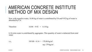 AMERICAN CONCRETE INSTITUTE
METHOD OF MIX DESIGN
Now with regard to water, 16.06 kg of water is contributed by FA and 9.92 kg of water is
absorbed by CA
Therefore 16.06 – 9.92 = 6.14 kg
6.14 extra water is contributed by aggregates. This quantity of water is deducted from total
water
i.e., 185.00 – 6.14 = 178.86 kg/m³.
say 179 kg/m³.
12/19/2016 CONCRETE MIX DESIGN ENGR.MUHAMMAD Z AHAD 24
 