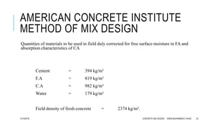 AMERICAN CONCRETE INSTITUTE
METHOD OF MIX DESIGN
Quantities of materials to be used in field duly corrected for free surface moisture in FA and
absorption characteristics of CA
Cement = 394 kg/m³
F.A = 819 kg/m³
C.A = 982 kg/m³
Water = 179 kg/m³
Field density of fresh concrete = 2374 kg/m³.
12/19/2016 CONCRETE MIX DESIGN ENGR.MUHAMMAD Z AHAD 25
 