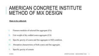AMERICAN CONCRETE INSTITUTE
METHOD OF MIX DESIGN
Data to be collected:
I. Fineness modulus of selected fine aggregate (FA)
II. Unit weight of dry rodded coarse aggregate (CA)
III. Specific gravity of coarse and fine aggregate in SSD condition.
IV. Absorption characteristics of both coarse and fine aggregate.
V. Specific gravity of cement.
12/19/2016 CONCRETE MIX DESIGN ENGR.MUHAMMAD Z AHAD 3
 