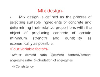 Mix design-
• Mix design is defined as the process of
selecting suitable ingredients of concrete and
determining their relative proportions with the
object of producing concrete of certain
minimum strength and durability as
economically as possible.
•Four variable factors-
1)Water cement ratio 2)cement content/cement
aggregate ratio 3) Gradation of aggregates
4) Consistency
 