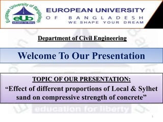 Department of Civil Engineering
Welcome To Our Presentation
TOPIC OF OUR PRESENTATION:
“Effect of different proportions of Local & Sylhet
sand on compressive strength of concrete”
1
 