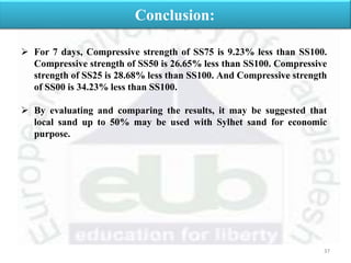 37
Conclusion:
 For 7 days, Compressive strength of SS75 is 9.23% less than SS100.
Compressive strength of SS50 is 26.65% less than SS100. Compressive
strength of SS25 is 28.68% less than SS100. And Compressive strength
of SS00 is 34.23% less than SS100.
 By evaluating and comparing the results, it may be suggested that
local sand up to 50% may be used with Sylhet sand for economic
purpose.
 