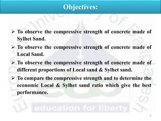  To observe the compressive strength of concrete made of
Sylhet Sand.
 To observe the compressive strength of concrete made of
Local Sand.
 To observe the compressive strength of concrete made of
different proportions of Local sand & Sylhet sand.
 To compare the compressive strength and to determine the
economic Local & Sylhet sand ratio which give the best
performance.
Objectives:
4
 