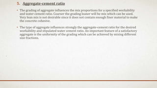 5. Aggregate-cement ratio
• The grading of aggregate influences the mix proportions for a specified workability
and water cement ratio. Coarser the grading leaner will be mix which can be used.
Very lean mix is not desirable since it does not contain enough finer material to make
the concrete cohesive.
• The type of aggregate influences strongly the aggregate-cement ratio for the desired
workability and stipulated water cement ratio. An important feature of a satisfactory
aggregate is the uniformity of the grading which can be achieved by mixing different
size fractions.
 