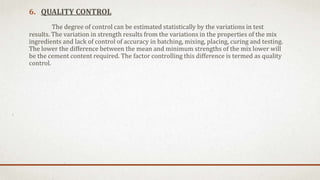 6. QUALITY CONTROL
The degree of control can be estimated statistically by the variations in test
results. The variation in strength results from the variations in the properties of the mix
ingredients and lack of control of accuracy in batching, mixing, placing, curing and testing.
The lower the difference between the mean and minimum strengths of the mix lower will
be the cement content required. The factor controlling this difference is termed as quality
control.
 