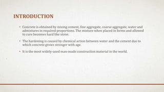 INTRODUCTION
• Concrete is obtained by mixing cement, fine aggregate, coarse aggregate, water and
admixtures in required proportions. The mixture when placed in forms and allowed
to cure becomes hard like stone.
• The hardening is caused by chemical action between water and the cement due to
which concrete grows stronger with age.
• It is the most widely-used man-made construction material in the world.
 