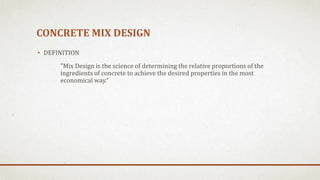 CONCRETE MIX DESIGN
• DEFINITION
"Mix Design is the science of determining the relative proportions of the
ingredients of concrete to achieve the desired properties in the most
economical way.“
 