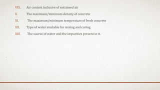 VIX. Air content inclusive of entrained air
X. The maximum/minimum density of concrete
XI. The maximum/minimum temperature of fresh concrete
XII. Type of water available for mixing and curing
XIII. The source of water and the impurities present in it.
 