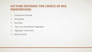 FACTORS DEFINING THE CHOICE OF MIX
PROPORTIONS
1. Compressive Strength
2. Workability
3. Durability
4. Type, size and grading of aggregates
5. Aggregate-cement ratio
6. Quality Control
 