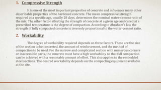 1. Compressive Strength
It is one of the most important properties of concrete and influences many other
describable properties of the hardened concrete. The mean compressive strength
required at a specific age, usually 28 days, determines the nominal water-cement ratio of
the mix. The other factor affecting the strength of concrete at a given age and cured at a
prescribed temperature is the degree of compaction. According to Abraham's law the
strength of fully compacted concrete is inversely proportional to the water-cement ratio.
2. Workability
The degree of workability required depends on three factors. These are the size
of the section to be concreted, the amount of reinforcement, and the method of
compaction to be used. For the narrow and complicated section with numerous corners
or inaccessible parts, the concrete must have a high workability so that full compaction
can be achieved with a reasonable amount of effort. This also applies to the embedded
steel sections. The desired workability depends on the compacting equipment available
at the site.
 