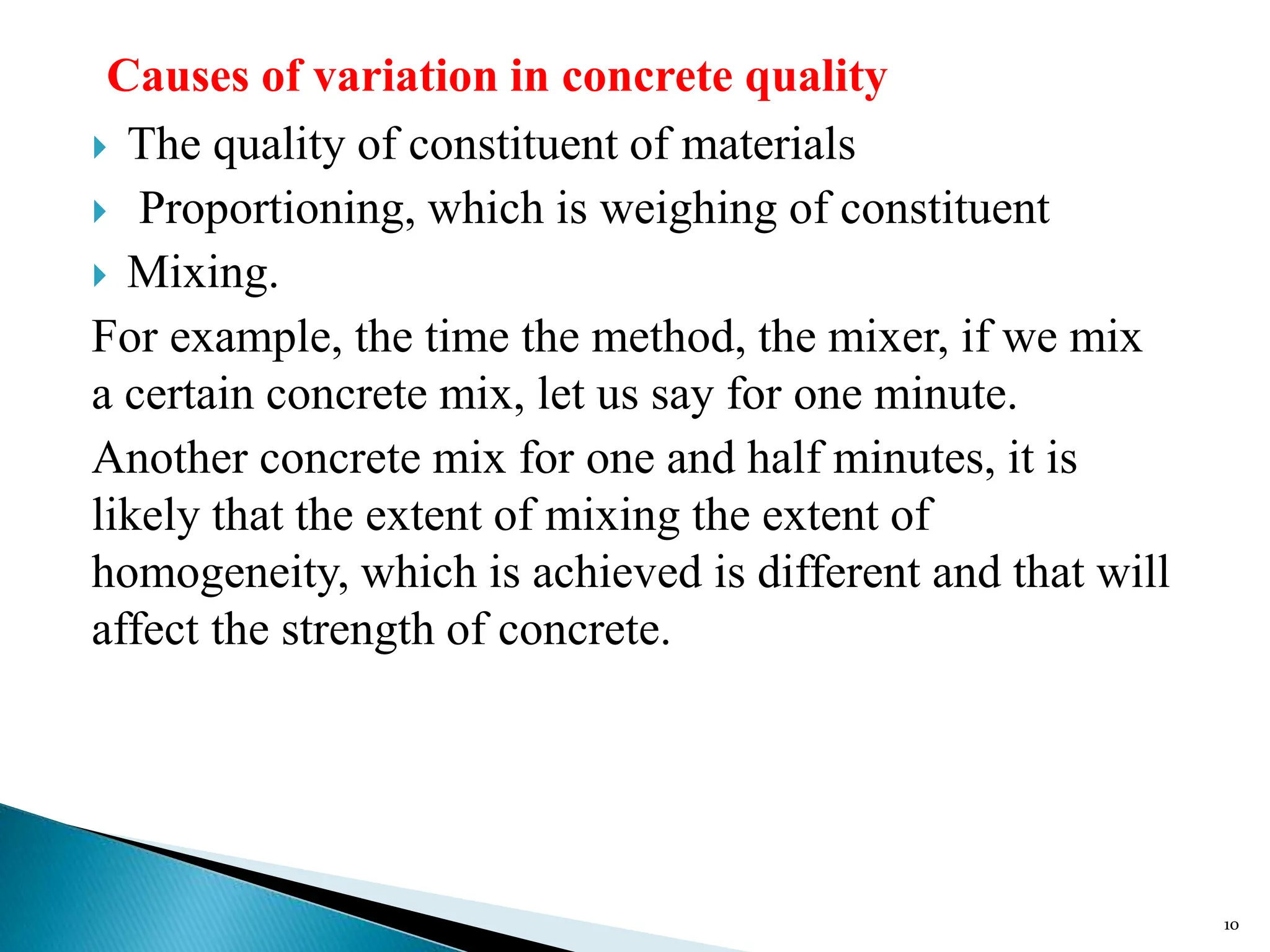 Causes of variation in concrete quality
 The quality of constituent of materials
 Proportioning, which is weighing of constituent
 Mixing.
For example, the time the method, the mixer, if we mix
a certain concrete mix, let us say for one minute.
Another concrete mix for one and half minutes, it is
likely that the extent of mixing the extent of
homogeneity, which is achieved is different and that will
affect the strength of concrete.
10
 