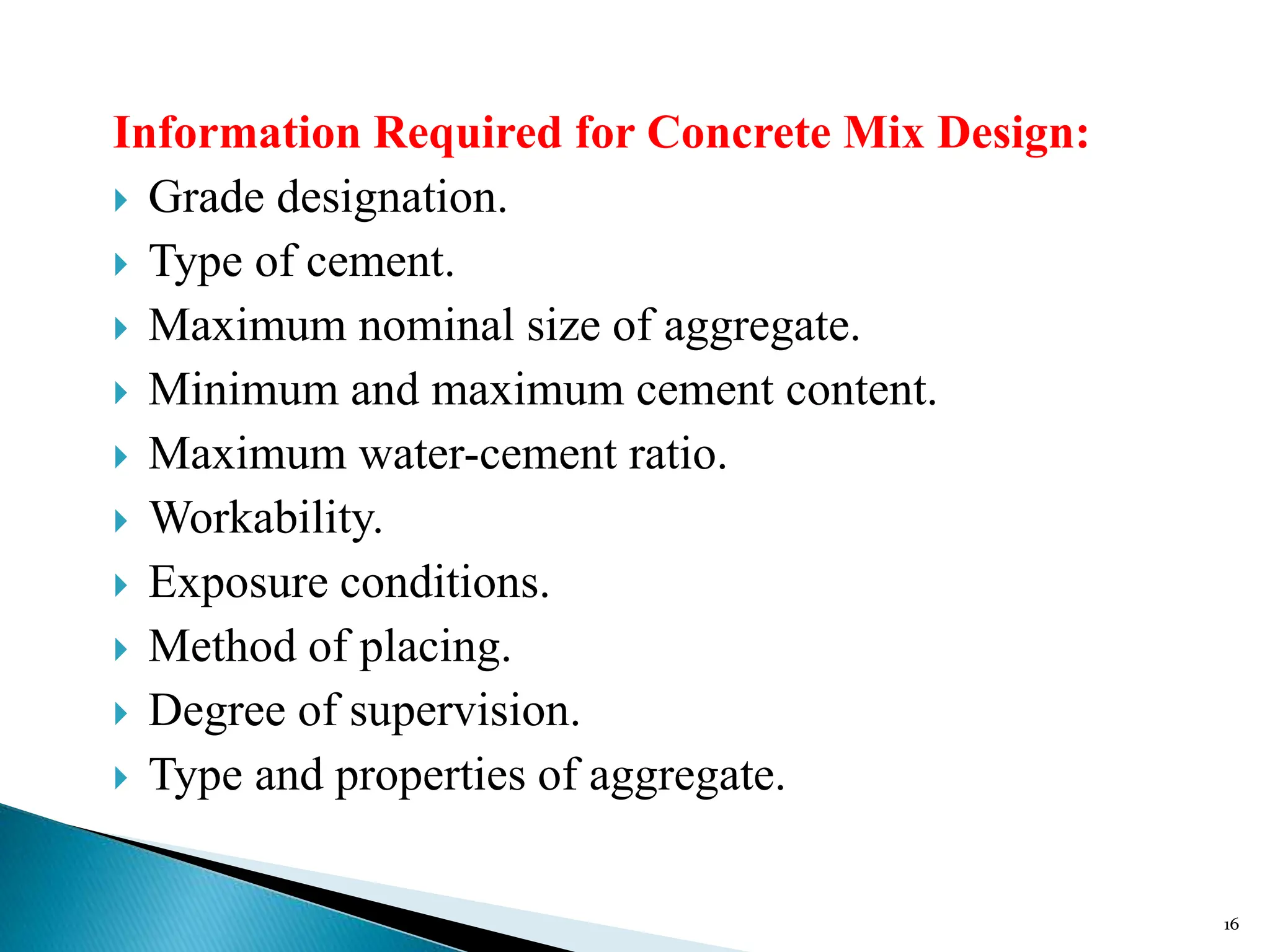 Information Required for Concrete Mix Design:
 Grade designation.
 Type of cement.
 Maximum nominal size of aggregate.
 Minimum and maximum cement content.
 Maximum water-cement ratio.
 Workability.
 Exposure conditions.
 Method of placing.
 Degree of supervision.
 Type and properties of aggregate.
16
 