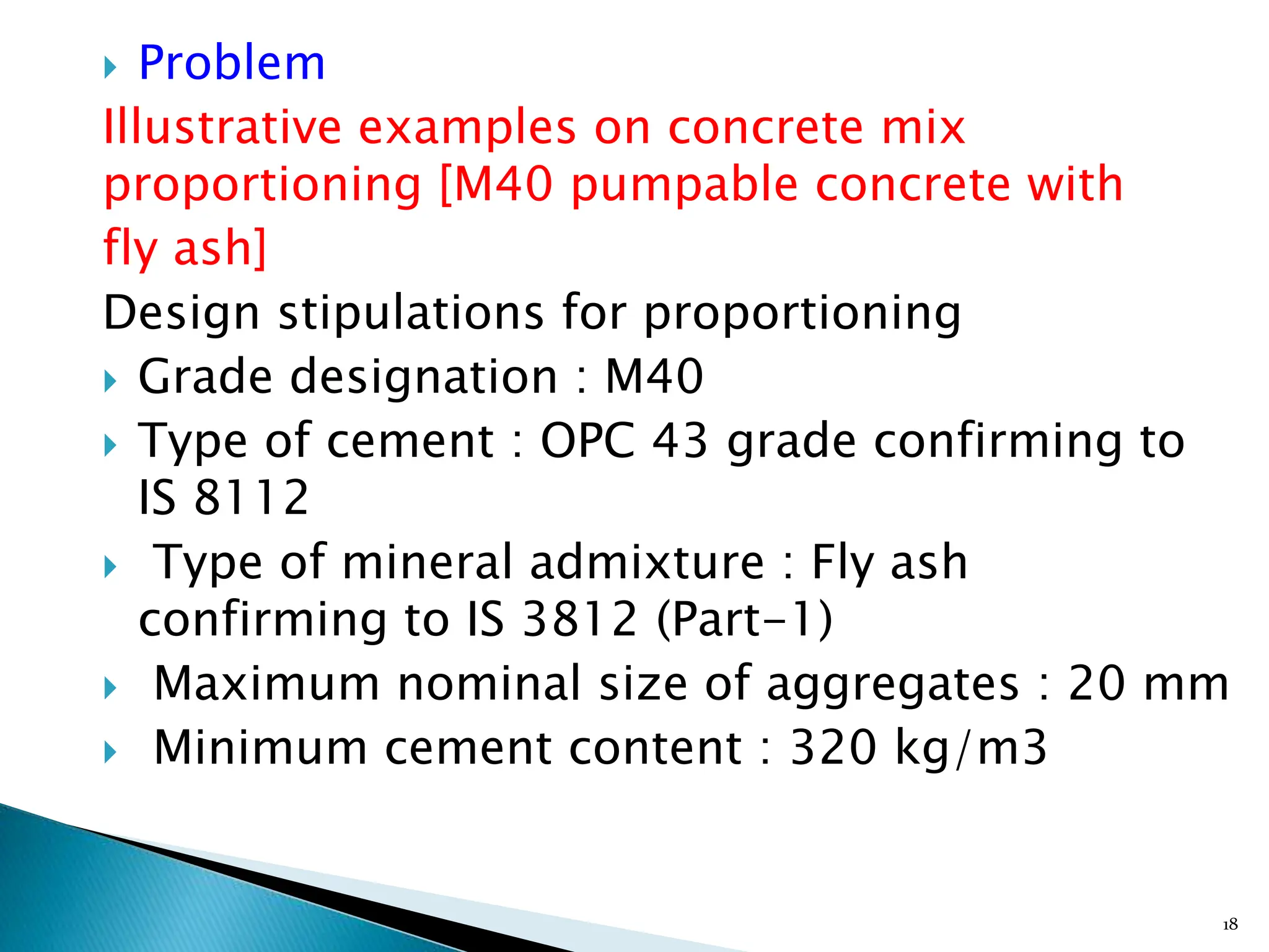  Problem
Illustrative examples on concrete mix
proportioning [M40 pumpable concrete with
fly ash]
Design stipulations for proportioning
 Grade designation : M40
 Type of cement : OPC 43 grade confirming to
IS 8112
 Type of mineral admixture : Fly ash
confirming to IS 3812 (Part-1)
 Maximum nominal size of aggregates : 20 mm
 Minimum cement content : 320 kg/m3
18
 