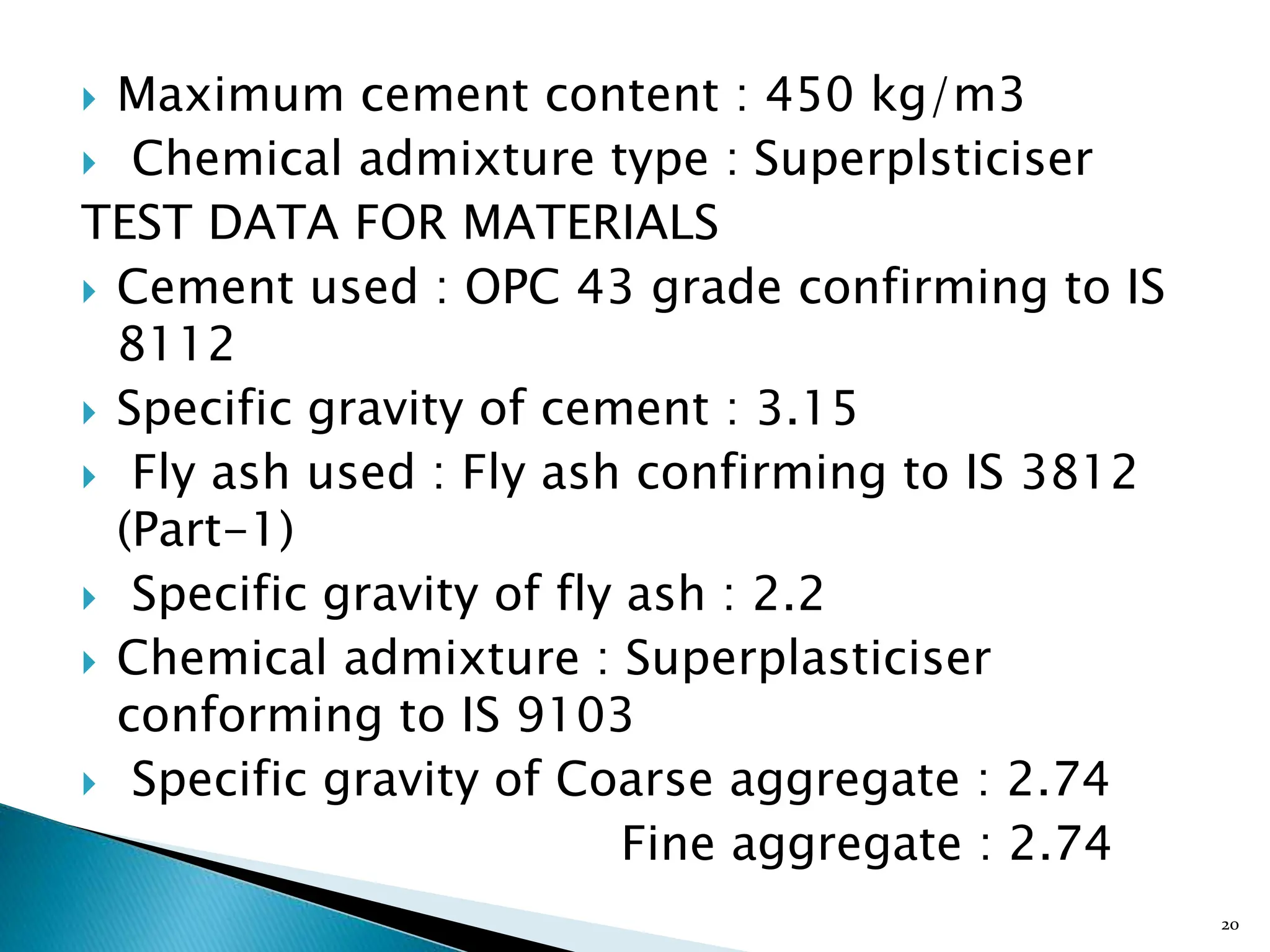  Maximum cement content : 450 kg/m3
 Chemical admixture type : Superplsticiser
TEST DATA FOR MATERIALS
 Cement used : OPC 43 grade confirming to IS
8112
 Specific gravity of cement : 3.15
 Fly ash used : Fly ash confirming to IS 3812
(Part-1)
 Specific gravity of fly ash : 2.2
 Chemical admixture : Superplasticiser
conforming to IS 9103
 Specific gravity of Coarse aggregate : 2.74
Fine aggregate : 2.74
20
 