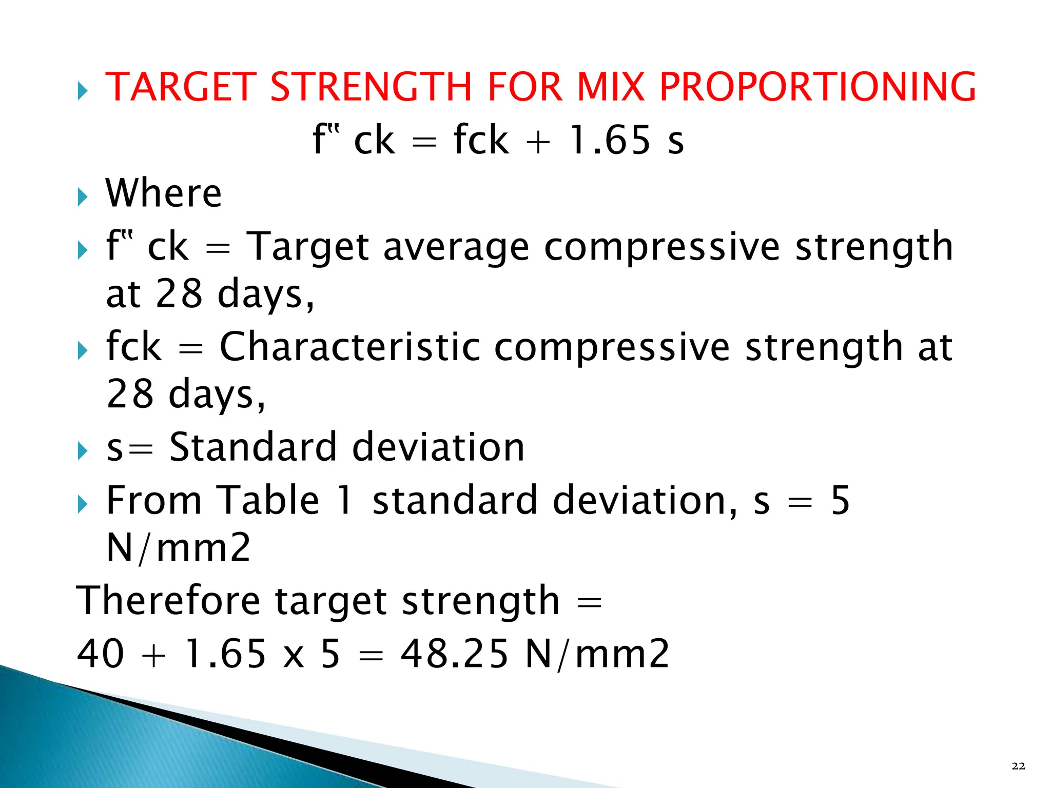  TARGET STRENGTH FOR MIX PROPORTIONING
f‟ ck = fck + 1.65 s
 Where
 f‟ ck = Target average compressive strength
at 28 days,
 fck = Characteristic compressive strength at
28 days,
 s= Standard deviation
 From Table 1 standard deviation, s = 5
N/mm2
Therefore target strength =
40 + 1.65 x 5 = 48.25 N/mm2
22
 