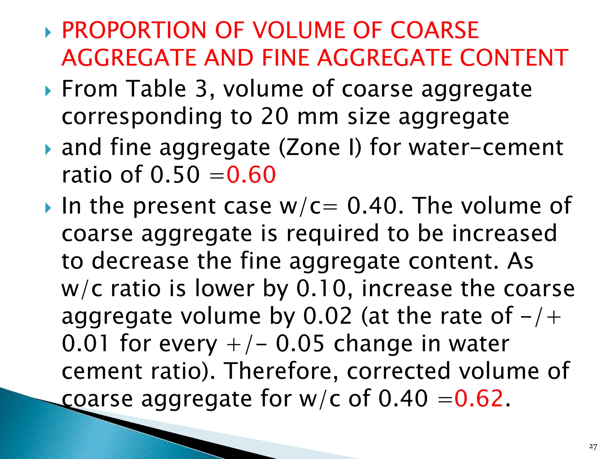  PROPORTION OF VOLUME OF COARSE
AGGREGATE AND FINE AGGREGATE CONTENT
 From Table 3, volume of coarse aggregate
corresponding to 20 mm size aggregate
 and fine aggregate (Zone I) for water-cement
ratio of 0.50 =0.60
 In the present case w/c= 0.40. The volume of
coarse aggregate is required to be increased
to decrease the fine aggregate content. As
w/c ratio is lower by 0.10, increase the coarse
aggregate volume by 0.02 (at the rate of -/+
0.01 for every +/- 0.05 change in water
cement ratio). Therefore, corrected volume of
coarse aggregate for w/c of 0.40 =0.62.
27
 