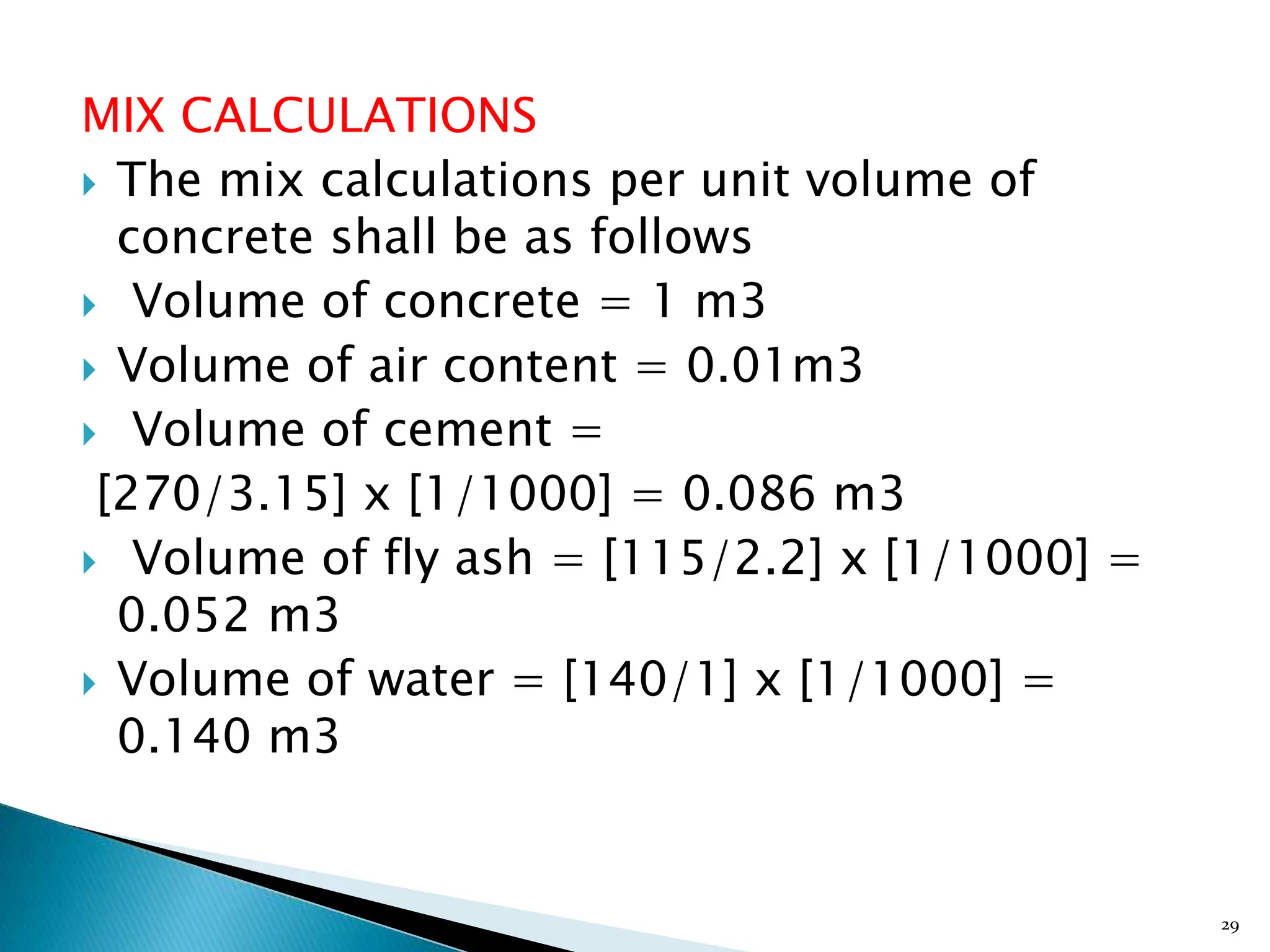MIX CALCULATIONS
 The mix calculations per unit volume of
concrete shall be as follows
 Volume of concrete = 1 m3
 Volume of air content = 0.01m3
 Volume of cement =
[270/3.15] x [1/1000] = 0.086 m3
 Volume of fly ash = [115/2.2] x [1/1000] =
0.052 m3
 Volume of water = [140/1] x [1/1000] =
0.140 m3
29
 