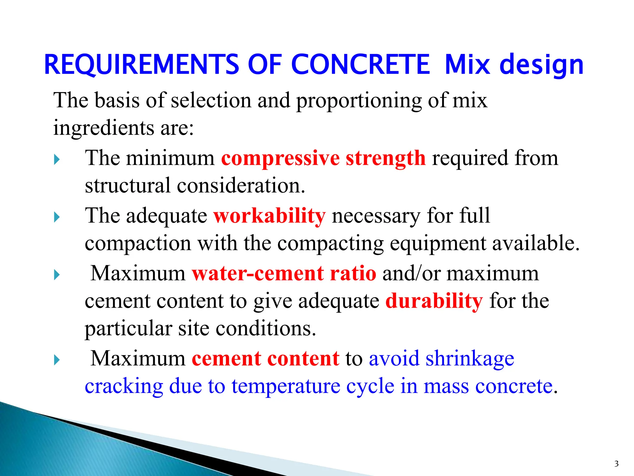 REQUIREMENTS OF CONCRETE Mix design
The basis of selection and proportioning of mix
ingredients are:
 The minimum compressive strength required from
structural consideration.
 The adequate workability necessary for full
compaction with the compacting equipment available.
 Maximum water-cement ratio and/or maximum
cement content to give adequate durability for the
particular site conditions.
 Maximum cement content to avoid shrinkage
cracking due to temperature cycle in mass concrete.
3
 