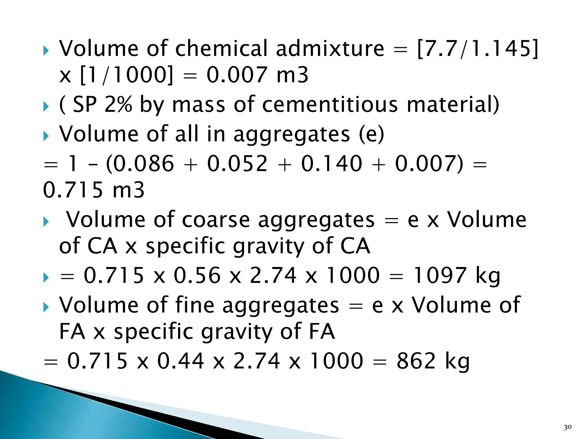  Volume of chemical admixture = [7.7/1.145]
x [1/1000] = 0.007 m3
 ( SP 2% by mass of cementitious material)
 Volume of all in aggregates (e)
= 1 – (0.086 + 0.052 + 0.140 + 0.007) =
0.715 m3
 Volume of coarse aggregates = e x Volume
of CA x specific gravity of CA
 = 0.715 x 0.56 x 2.74 x 1000 = 1097 kg
 Volume of fine aggregates = e x Volume of
FA x specific gravity of FA
= 0.715 x 0.44 x 2.74 x 1000 = 862 kg
30
 