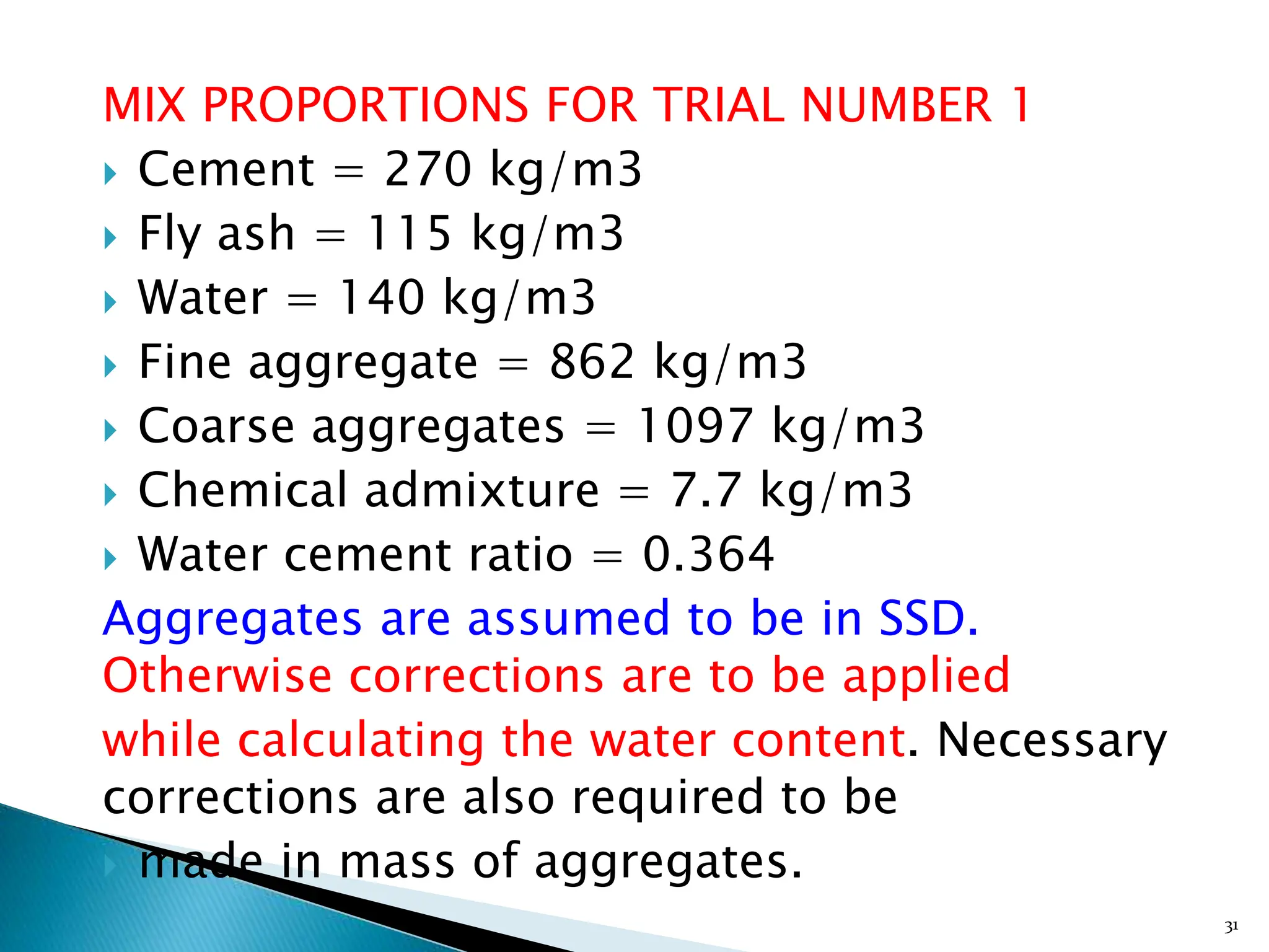 MIX PROPORTIONS FOR TRIAL NUMBER 1
 Cement = 270 kg/m3
 Fly ash = 115 kg/m3
 Water = 140 kg/m3
 Fine aggregate = 862 kg/m3
 Coarse aggregates = 1097 kg/m3
 Chemical admixture = 7.7 kg/m3
 Water cement ratio = 0.364
Aggregates are assumed to be in SSD.
Otherwise corrections are to be applied
while calculating the water content. Necessary
corrections are also required to be
 made in mass of aggregates.
31
 