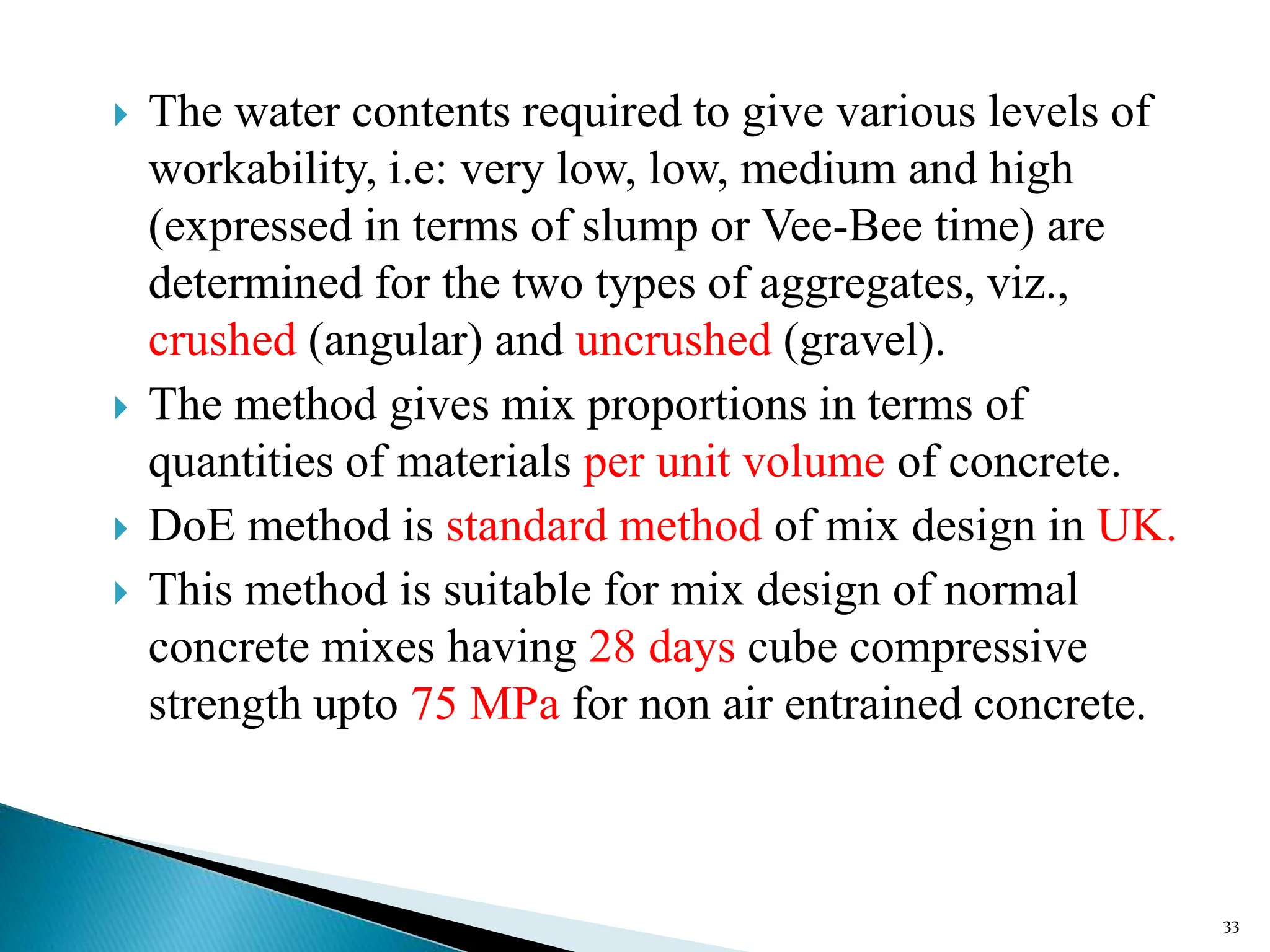  The water contents required to give various levels of
workability, i.e: very low, low, medium and high
(expressed in terms of slump or Vee-Bee time) are
determined for the two types of aggregates, viz.,
crushed (angular) and uncrushed (gravel).
 The method gives mix proportions in terms of
quantities of materials per unit volume of concrete.
 DoE method is standard method of mix design in UK.
 This method is suitable for mix design of normal
concrete mixes having 28 days cube compressive
strength upto 75 MPa for non air entrained concrete.
33
 