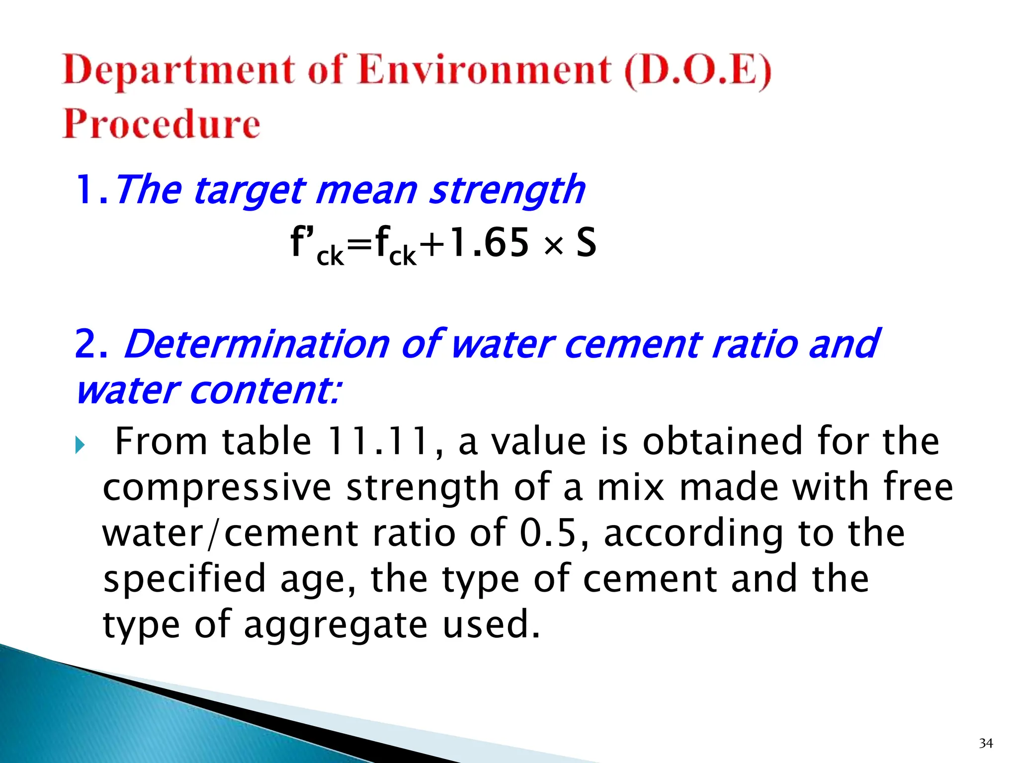 1.The target mean strength
f’ck=fck+1.65  S
2. Determination of water cement ratio and
water content:
 From table 11.11, a value is obtained for the
compressive strength of a mix made with free
water/cement ratio of 0.5, according to the
specified age, the type of cement and the
type of aggregate used.
34
 
