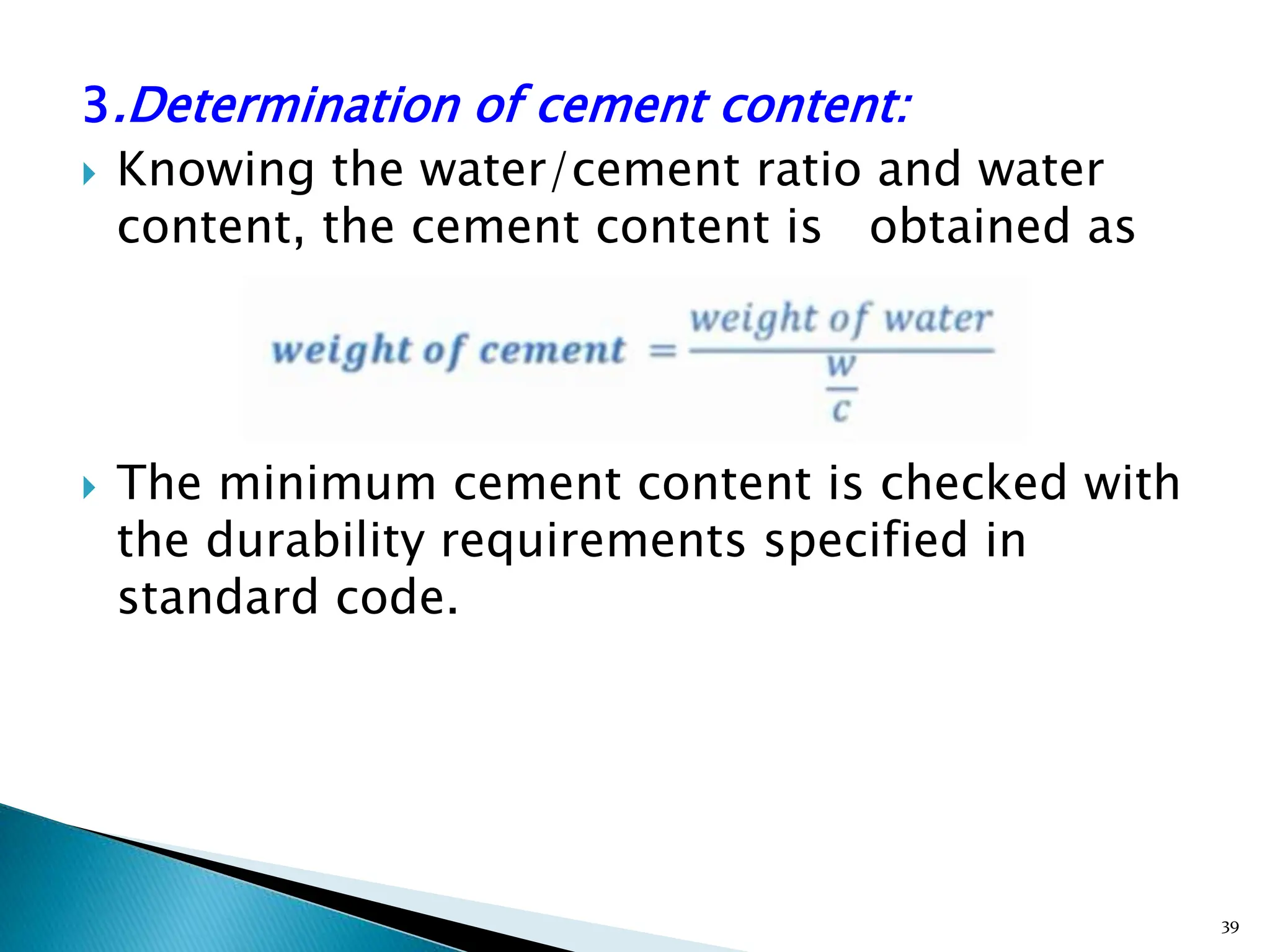 3.Determination of cement content:
 Knowing the water/cement ratio and water
content, the cement content is obtained as
 The minimum cement content is checked with
the durability requirements specified in
standard code.
39
 
